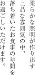 柔らかな照明が作り出す 上品な雰囲気の中、落ち着いたお食事の時間をお過ごしいただけます。