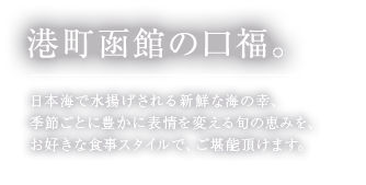 港町函館の口福。日本海で水揚げされる新鮮な海の幸、季節ごとに豊かに表情を変える旬の恵みを、お好きな食事スタイルで、ご堪能頂けます。