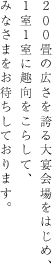 200畳の広さを誇る大宴会場をはじめ、1室1室に趣向をこらして、 みなさまをお待ちしております。