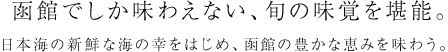 函館でしか味わえない、旬の味覚を堪能。日本海の新鮮な海の幸をはじめ、函館の豊かな恵みを味わう。