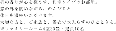 畳の香りが心を癒やす、和室タイプのお部屋。窓の外を眺めながら、のんびりと休日を満喫いただけます。大切な方と、ご家族と、浴衣で水入らずのひとときを。※ファミリールーム4室30畳・定員10名