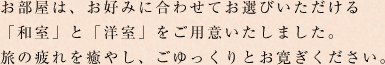 お部屋は、お好みに合わせてお選びいただける「和室」と「洋室」をご用意いたしました。旅の疲れを癒やし、ごゆっくりとお寛ぎください。