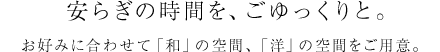 安らぎの時間を、ごゆっくりと。お好みに合わせて「和」の空間、「洋」の空間をご用意。