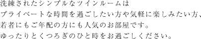 洗練されたシンプルなツインルームはプライベートな時間を過ごしたい方や気軽に楽しみたい方、若者にもご年配の方にも人気のお部屋です。ゆったりとくつろぎのひと時をお過ごしください。